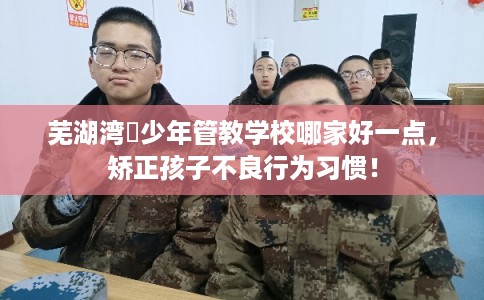 芜湖湾沚少年管教学校哪家好一点，矫正孩子不良行为习惯！