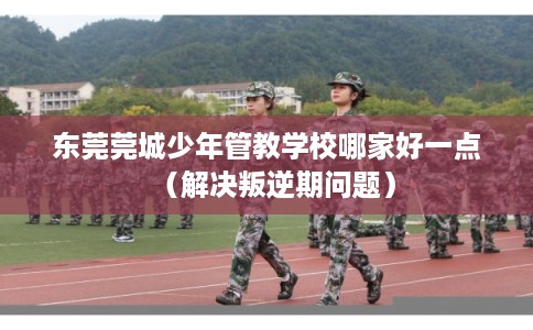 东莞莞城少年管教学校哪家好一点（解决叛逆期问题）