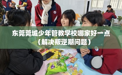 东莞莞城少年管教学校哪家好一点（解决叛逆期问题）