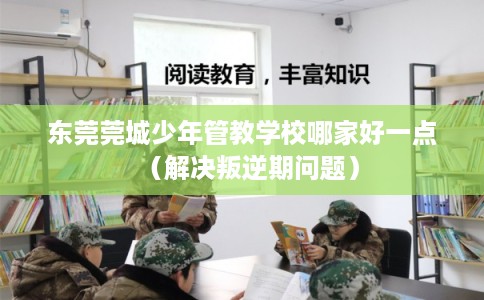 东莞莞城少年管教学校哪家好一点（解决叛逆期问题）