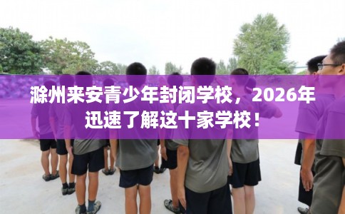 滁州来安青少年封闭学校，2026年迅速了解这十家学校！