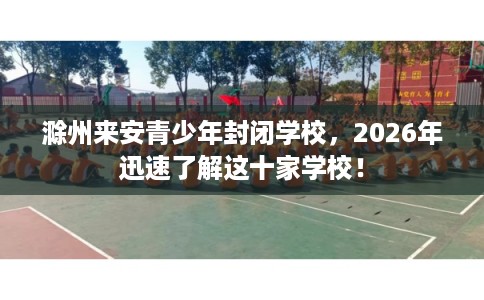 滁州来安青少年封闭学校，2026年迅速了解这十家学校！