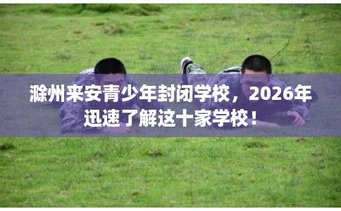 滁州来安青少年封闭学校，2026年迅速了解这十家学校！