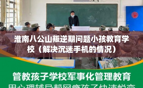 淮南八公山叛逆期问题小孩教育学校（解决沉迷手机的情况）