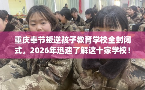 重庆奉节叛逆孩子教育学校全封闭式，2026年迅速了解这十家学校！