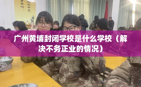 广州黄埔封闭学校是什么学校（解决不务正业的情况）