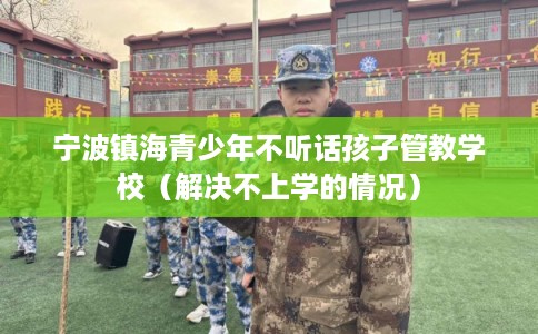 宁波镇海青少年不听话孩子管教学校（解决不上学的情况）