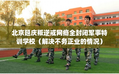 北京延庆叛逆戒网瘾全封闭军事特训学校（解决不务正业的情况）