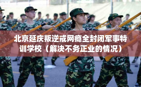 北京延庆叛逆戒网瘾全封闭军事特训学校（解决不务正业的情况）