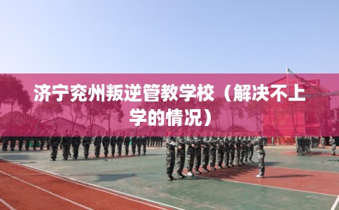 济宁兖州叛逆管教学校（解决不上学的情况）