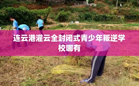 连云港灌云全封闭式青少年叛逆学校哪有