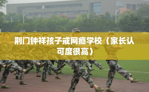 荆门钟祥孩子戒网瘾学校（家长认可度很高）