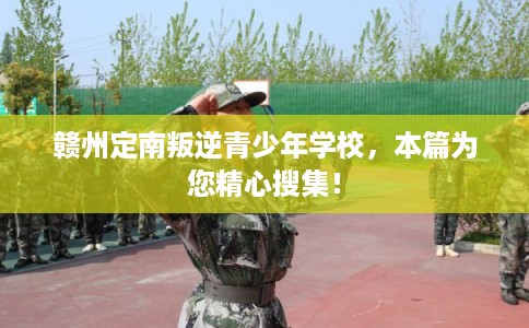 赣州定南叛逆青少年学校，本篇为您精心搜集！