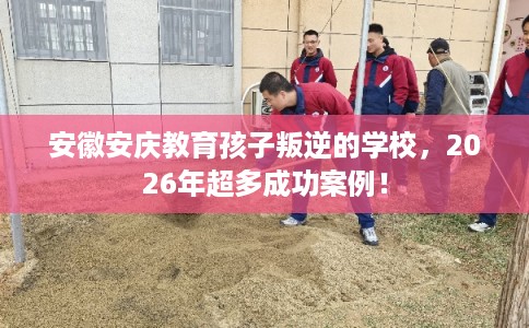 安徽安庆教育孩子叛逆的学校，2026年超多成功案例！