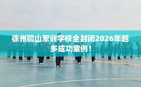 徐州铜山军训学校全封闭2026年超多成功案例！