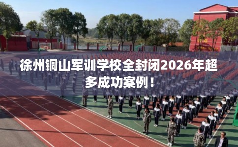 徐州铜山军训学校全封闭2026年超多成功案例！