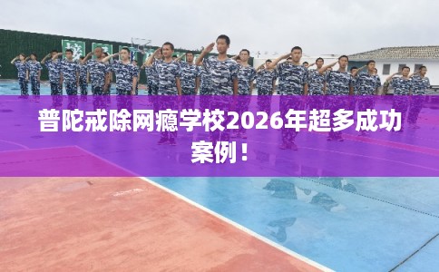 普陀戒除网瘾学校2026年超多成功案例！