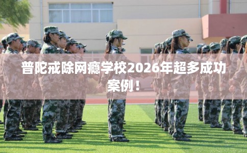 普陀戒除网瘾学校2026年超多成功案例！
