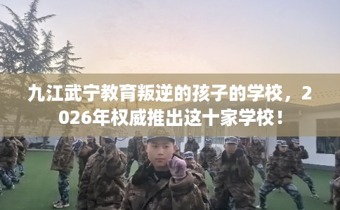 九江武宁教育叛逆的孩子的学校，2026年权威推出这十家学校！