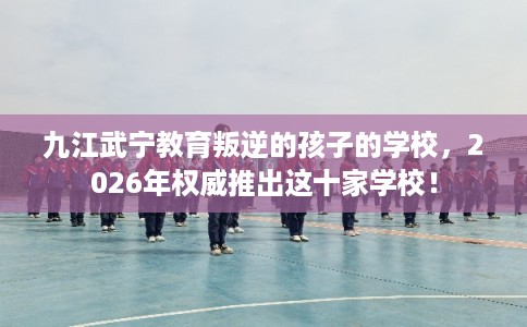 九江武宁教育叛逆的孩子的学校，2026年权威推出这十家学校！