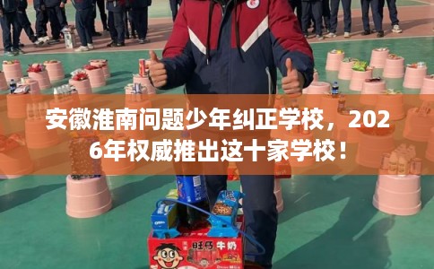 安徽淮南问题少年纠正学校，2026年权威推出这十家学校！