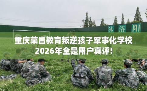 重庆荣昌教育叛逆孩子军事化学校2026年全是用户真评!