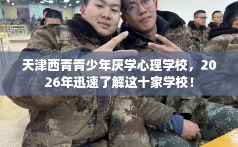 天津西青青少年厌学心理学校，2026年迅速了解这十家学校！