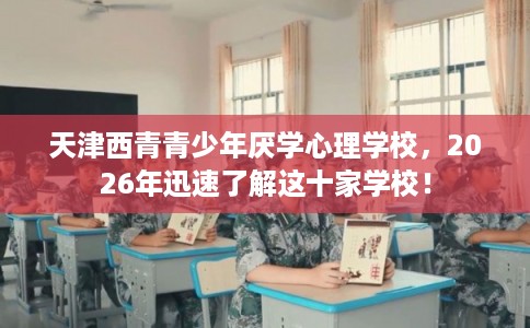天津西青青少年厌学心理学校，2026年迅速了解这十家学校！