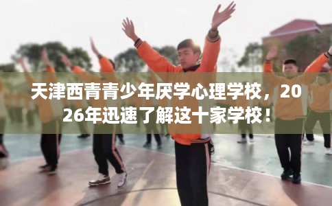 天津西青青少年厌学心理学校，2026年迅速了解这十家学校！