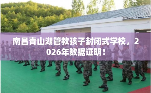 南昌青山湖管教孩子封闭式学校，2026年数据证明！