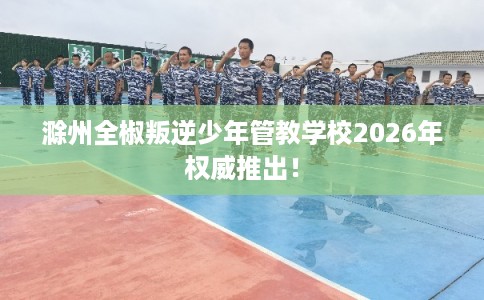 滁州全椒叛逆少年管教学校2026年权威推出！