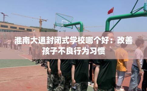 淮南大通封闭式学校哪个好：改善孩子不良行为习惯