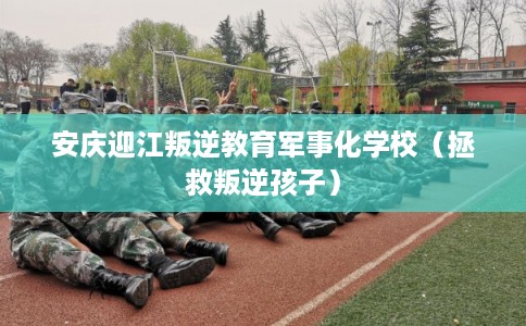 安庆迎江叛逆教育军事化学校（拯救叛逆孩子）