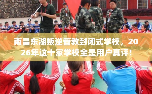 南昌东湖叛逆管教封闭式学校，2026年这十家学校全是用户真评!