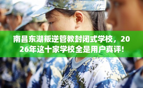 南昌东湖叛逆管教封闭式学校，2026年这十家学校全是用户真评!