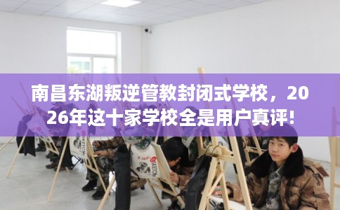 南昌东湖叛逆管教封闭式学校，2026年这十家学校全是用户真评!