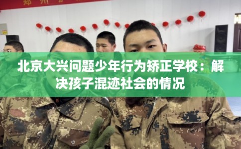 北京大兴问题少年行为矫正学校：解决孩子混迹社会的情况