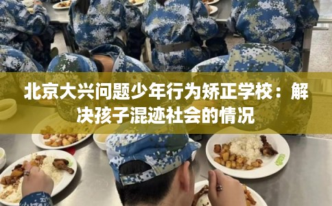 北京大兴问题少年行为矫正学校：解决孩子混迹社会的情况