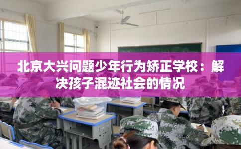 北京大兴问题少年行为矫正学校：解决孩子混迹社会的情况