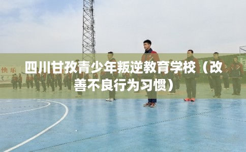 四川甘孜青少年叛逆教育学校（改善不良行为习惯）