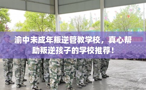 渝中未成年叛逆管教学校，真心帮助叛逆孩子的学校推荐！