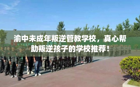 渝中未成年叛逆管教学校，真心帮助叛逆孩子的学校推荐！