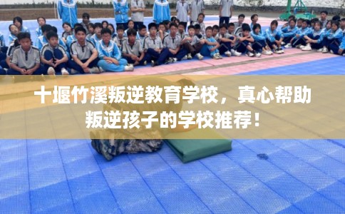 十堰竹溪叛逆教育学校，真心帮助叛逆孩子的学校推荐！