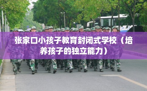 张家口小孩子教育封闭式学校（培养孩子的独立能力）