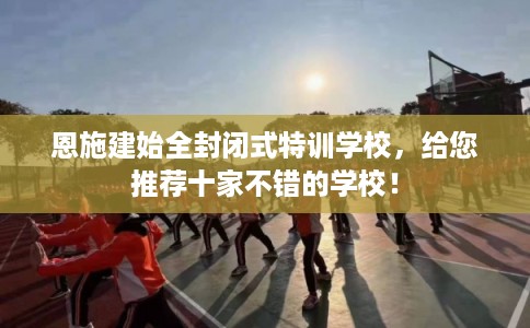 恩施建始全封闭式特训学校，给您推荐十家不错的学校！