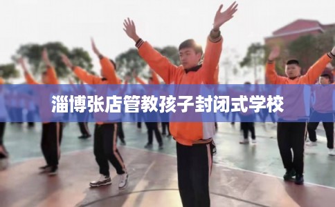淄博张店管教孩子封闭式学校