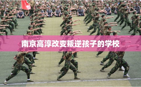 南京高淳改变叛逆孩子的学校