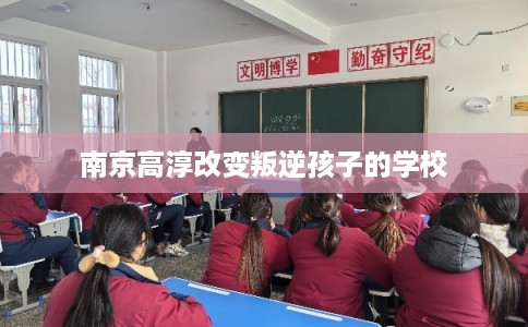 南京高淳改变叛逆孩子的学校
