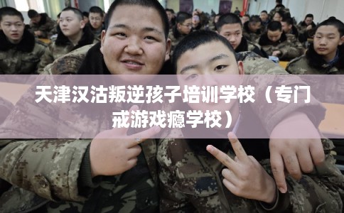 天津汉沽叛逆孩子培训学校（专门戒游戏瘾学校）