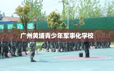 广州黄埔青少年军事化学校